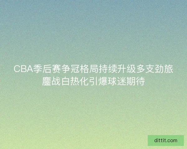 CBA季后赛争冠格局持续升级多支劲旅鏖战白热化引爆球迷期待