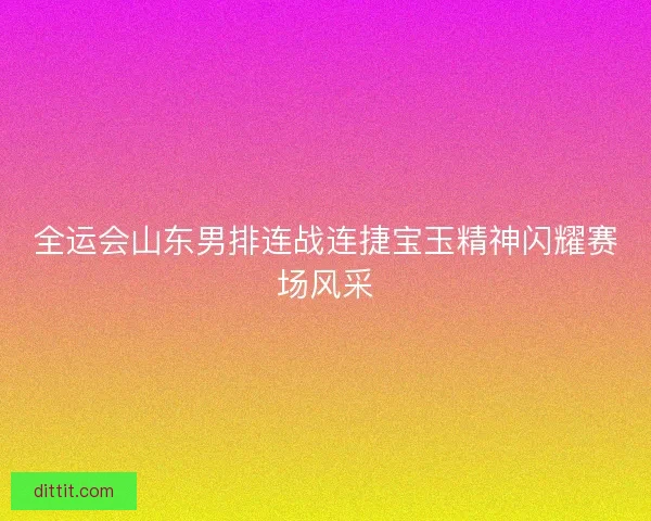 全运会山东男排连战连捷宝玉精神闪耀赛场风采