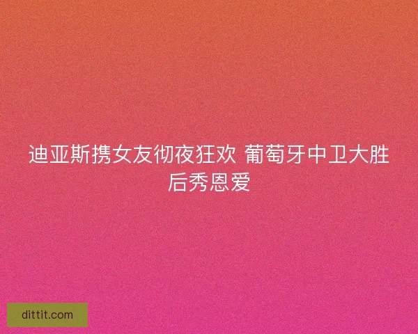 迪亚斯携女友彻夜狂欢 葡萄牙中卫大胜后秀恩爱